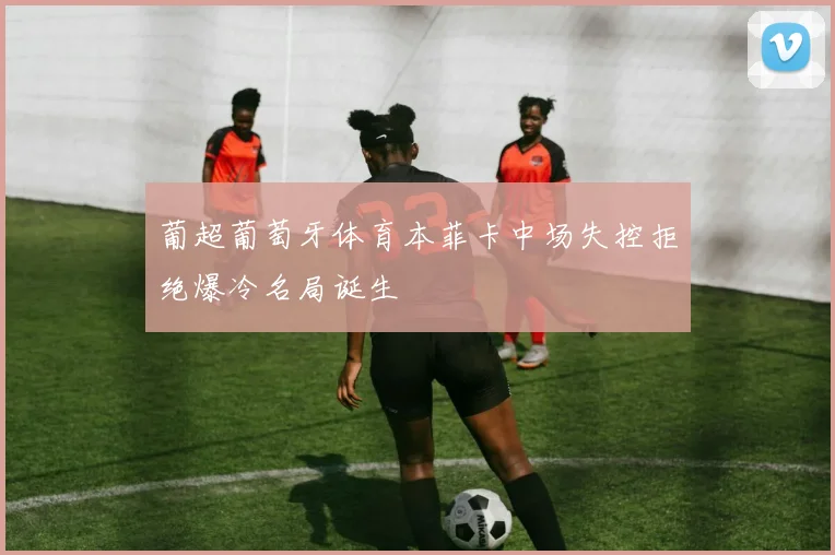 葡超葡萄牙体育本菲卡中场失控拒绝爆冷名局诞生