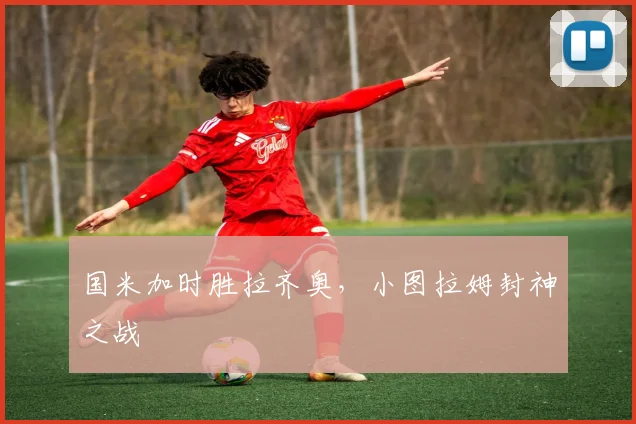 国米加时胜拉齐奥，小图拉姆封神之战