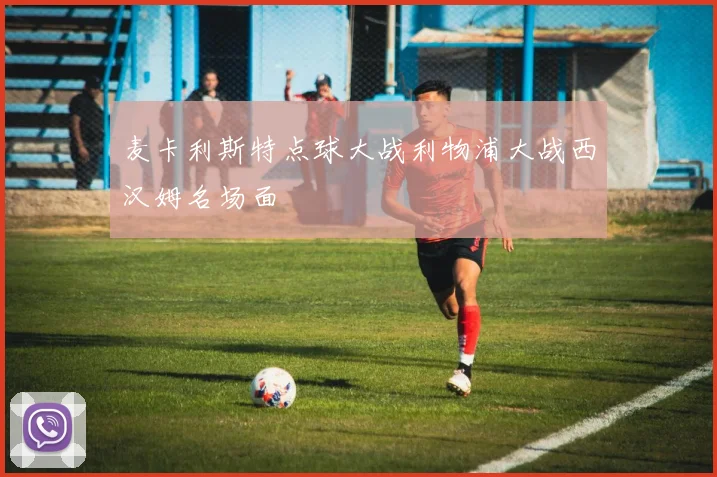 麦卡利斯特点球大战利物浦大战西汉姆名场面