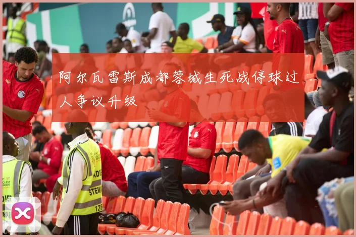 阿尔瓦雷斯成都蓉城生死战停球过人争议升级