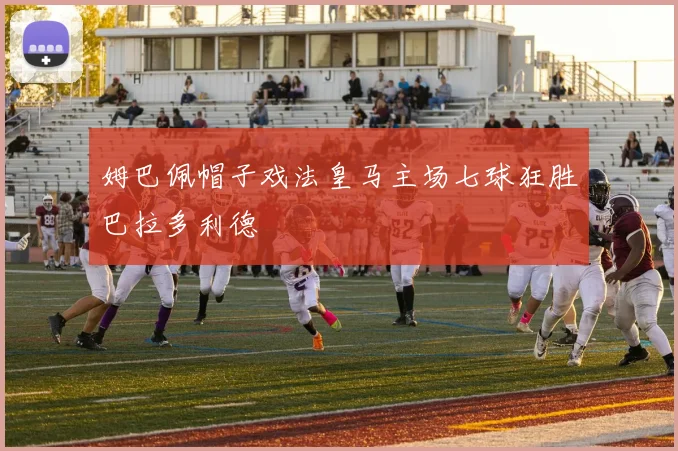 姆巴佩帽子戏法皇马主场七球狂胜巴拉多利德