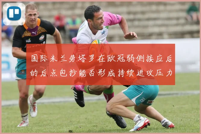 国际米兰劳塔罗在欧冠弱侧接应后的后点包抄能否形成持续进攻压力