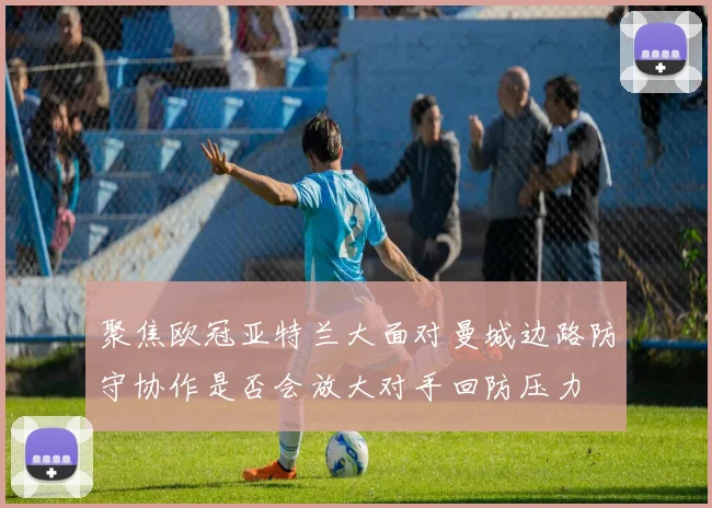 聚焦欧冠亚特兰大面对曼城边路防守协作是否会放大对手回防压力