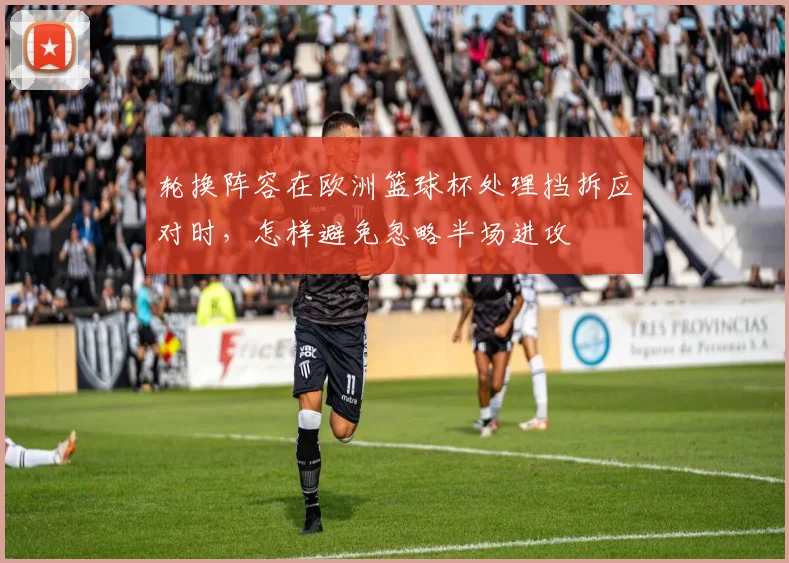 轮换阵容在欧洲篮球杯处理挡拆应对时，怎样避免忽略半场进攻