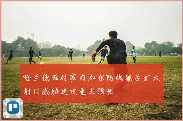 哈兰德面对塞内加尔防线能否扩大射门威胁进攻重点预测
