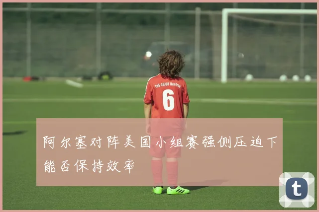 阿尔塞对阵美国小组赛强侧压迫下能否保持效率