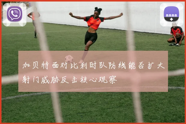 加贝特面对比利时队防线能否扩大射门威胁反击核心观察