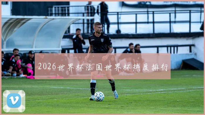 2026世界杯法国世界杯热度排行