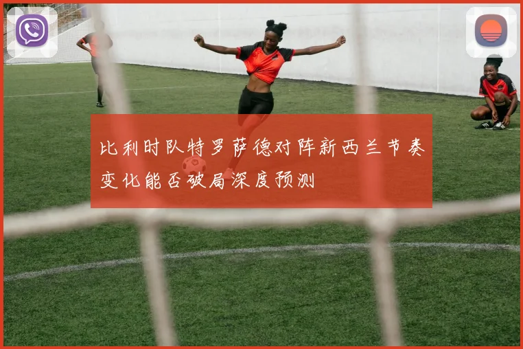 比利时队特罗萨德对阵新西兰节奏变化能否破局深度预测