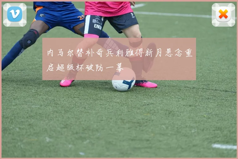 内马尔替补奇兵利雅得新月悬念重启超级杯破防一幕