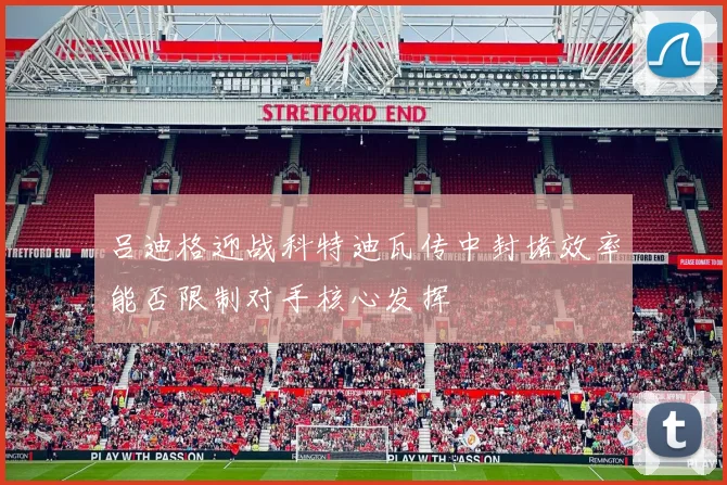 吕迪格迎战科特迪瓦传中封堵效率能否限制对手核心发挥