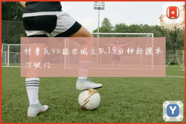 特鲁瓦vs赫尔城主队19分钟新援单刀破门