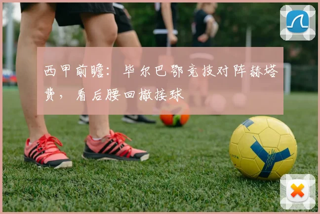西甲前瞻：毕尔巴鄂竞技对阵赫塔费，看后腰回撤接球