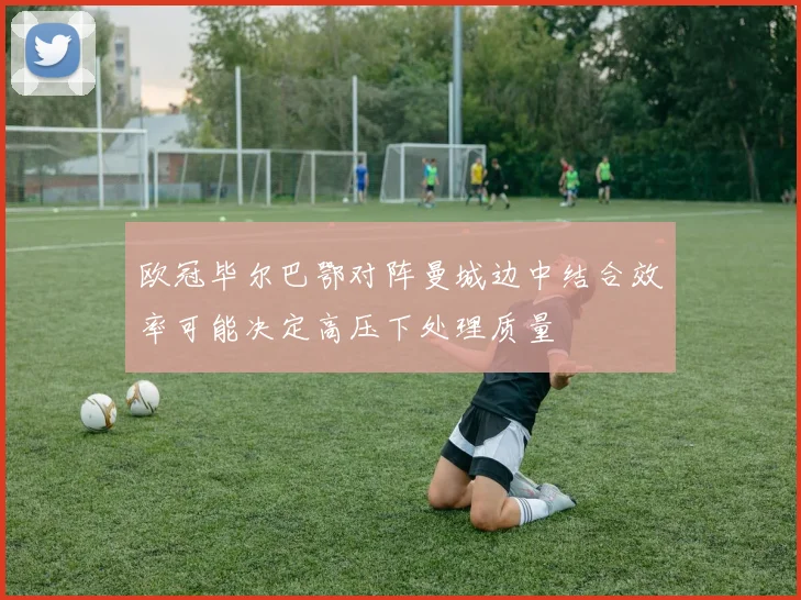 欧冠毕尔巴鄂对阵曼城边中结合效率可能决定高压下处理质量