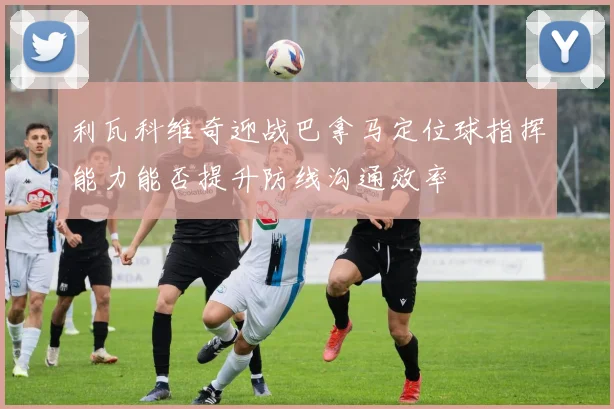 利瓦科维奇迎战巴拿马定位球指挥能力能否提升防线沟通效率