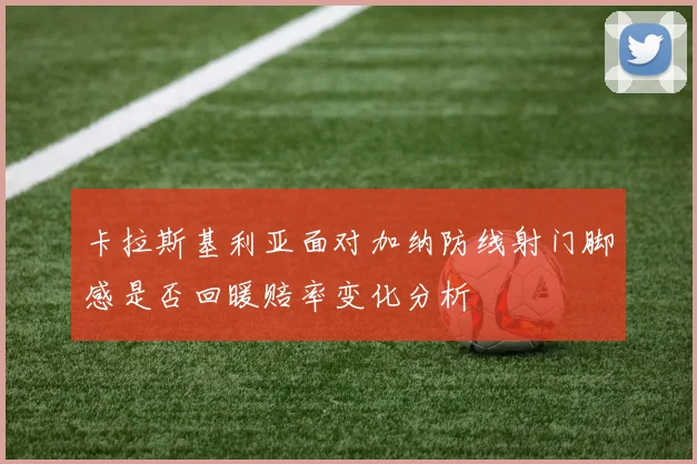 卡拉斯基利亚面对加纳防线射门脚感是否回暖赔率变化分析