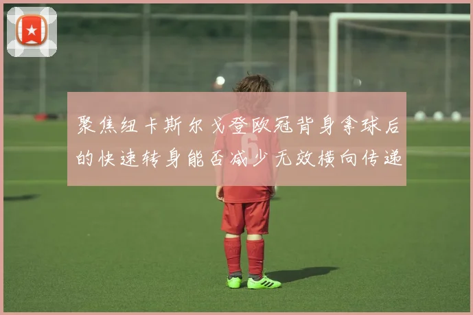 聚焦纽卡斯尔戈登欧冠背身拿球后的快速转身能否减少无效横向传递
