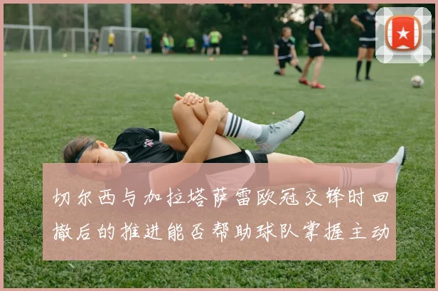 切尔西与加拉塔萨雷欧冠交锋时回撤后的推进能否帮助球队掌握主动