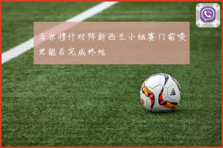 马尔穆什对阵新西兰小组赛门前嗅觉能否完成终结
