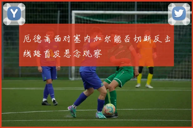厄德高面对塞内加尔能否切断反击线路首发悬念观察