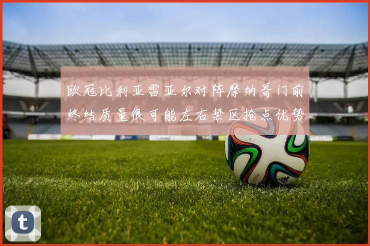 欧冠比利亚雷亚尔对阵摩纳哥门前终结质量很可能左右禁区抢点优势