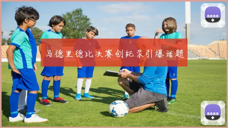 马德里德比决赛创纪录引爆话题
