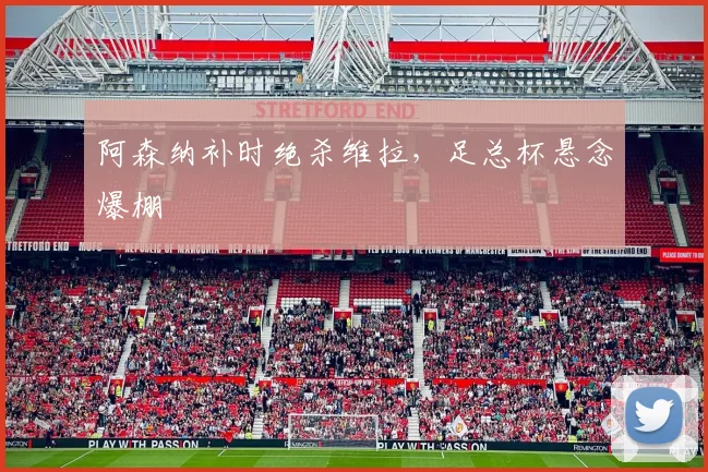 阿森纳补时绝杀维拉，足总杯悬念爆棚