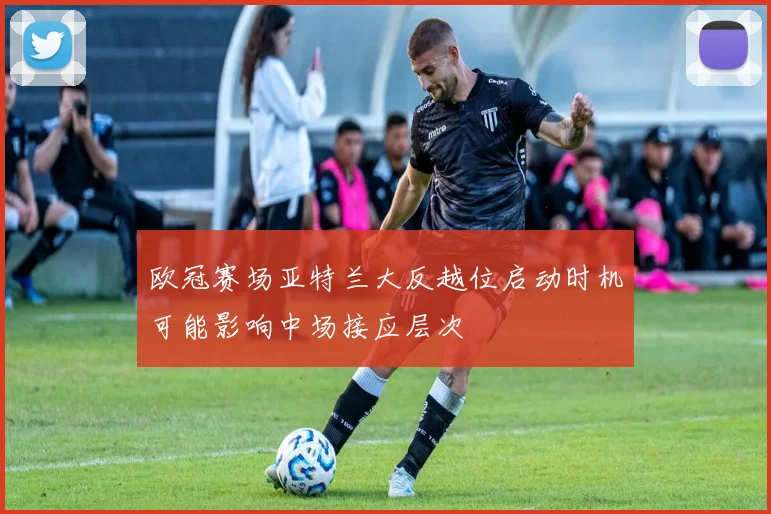 欧冠赛场亚特兰大反越位启动时机可能影响中场接应层次