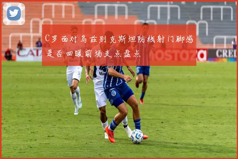 C罗面对乌兹别克斯坦防线射门脚感是否回暖前场支点盘点