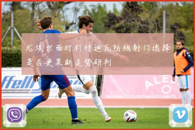 尤埃尔面对科特迪瓦防线射门选择是否更果断走势研判