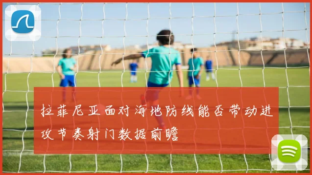 拉菲尼亚面对海地防线能否带动进攻节奏射门数据前瞻