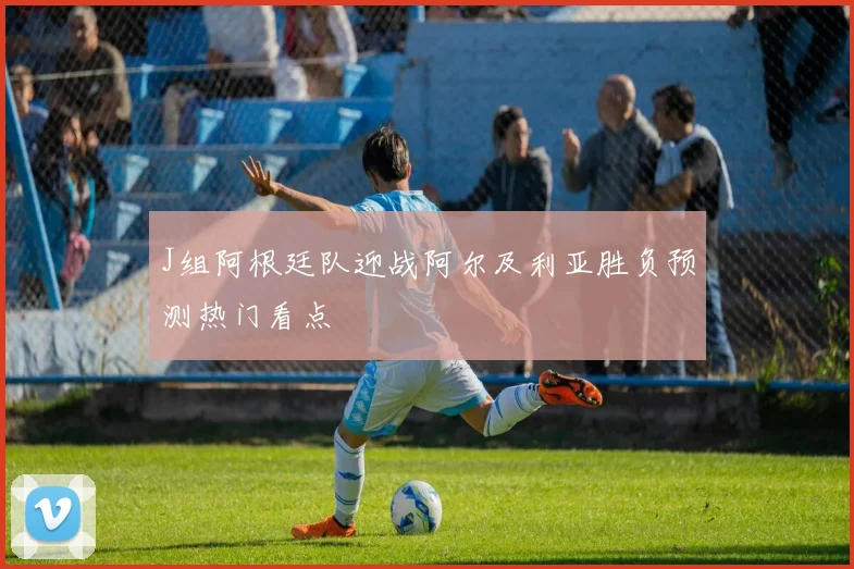 J组阿根廷队迎战阿尔及利亚胜负预测热门看点